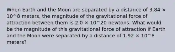 When Earth and the Moon are separated by a distance of 3.84 × 10^8 meters, the magnitude of the gravitational force of attraction between them is 2.0 × 10^20 newtons. What would be the magnitude of this gravitational force of attraction if Earth and the Moon were separated by a distance of 1.92 × 10^8 meters?