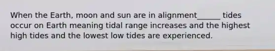 When the Earth, moon and sun are in alignment______ tides occur on Earth meaning tidal range increases and the highest high tides and the lowest low tides are experienced.