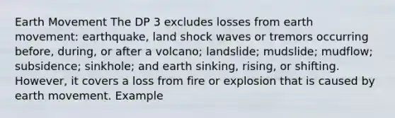 Earth Movement The DP 3 excludes losses from earth movement: earthquake, land shock waves or tremors occurring before, during, or after a volcano; landslide; mudslide; mudflow; subsidence; sinkhole; and earth sinking, rising, or shifting. However, it covers a loss from fire or explosion that is caused by earth movement. Example