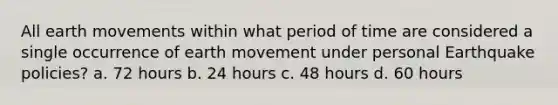 All earth movements within what period of time are considered a single occurrence of earth movement under personal Earthquake policies? a. 72 hours b. 24 hours c. 48 hours d. 60 hours