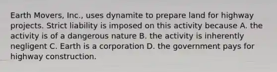 Earth Movers, Inc., uses dynamite to prepare land for highway projects. Strict liability is imposed on this activity because A. the activity is of a dangerous nature B. the activity is inherently negligent C. Earth is a corporation D. the government pays for highway construction.