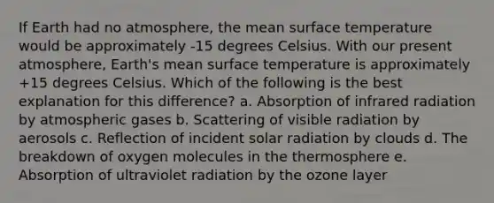 If Earth had no atmosphere, the mean surface temperature would be approximately -15 degrees Celsius. With our present atmosphere, Earth's mean surface temperature is approximately +15 degrees Celsius. Which of the following is the best explanation for this difference? a. Absorption of infrared radiation by atmospheric gases b. Scattering of visible radiation by aerosols c. Reflection of incident solar radiation by clouds d. The breakdown of oxygen molecules in the thermosphere e. Absorption of ultraviolet radiation by the ozone layer