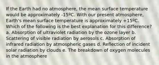 If the Earth had no atmosphere, the mean <a href='https://www.questionai.com/knowledge/kkV3ggZUFU-surface-temperature' class='anchor-knowledge'>surface temperature</a> would be approximately -15ºC. With our present atmosphere, Earth's mean surface temperature is approximately +15ºC. Which of the following is the best explanation for this difference? a. Absorption of ultraviolet radiation by the ozone layer b. Scattering of visible radiation by aerosols c. Absorption of infrared radiation by atmospheric gases d. Reflection of incident solar radiation by clouds e. The breakdown of oxygen molecules in the atmosphere