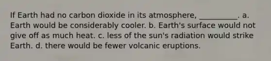 If Earth had no carbon dioxide in its atmosphere, __________. a. Earth would be considerably cooler. b. Earth's surface would not give off as much heat. c. less of the sun's radiation would strike Earth. d. there would be fewer volcanic eruptions.