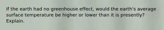 If the earth had no greenhouse effect, would the earth's average surface temperature be higher or lower than it is presently? Explain.