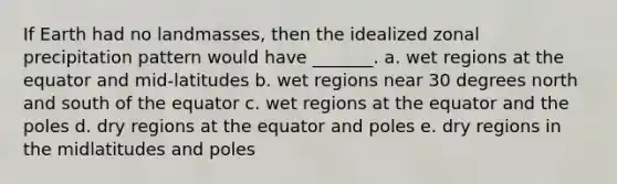 If Earth had no landmasses, then the idealized zonal precipitation pattern would have _______. a. wet regions at the equator and mid-latitudes b. wet regions near 30 degrees north and south of the equator c. wet regions at the equator and the poles d. dry regions at the equator and poles e. dry regions in the midlatitudes and poles