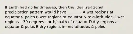 If Earth had no landmasses, then the idealized zonal precipitation pattern would have _______. A wet regions at equator & poles B wet regions at equator & mid-latitudes C wet regions ~30 degrees north/south of equator D dry regions at equator & poles E dry regions in midlatitudes & poles