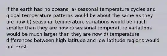 If the earth had no oceans, a) seasonal temperature cycles and global temperature patterns would be about the same as they are now b) seasonal temperature variations would be much smaller than they are now c) seasonal temperature variations would be much larger than they are now d) temperature differences between high-latitude and low-latitude regions would not exist