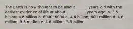 The Earth is now thought to be about ______ years old with the earliest evidence of life at about __________ years ago. a. 3.5 billion; 4.6 billion b. 6000; 6000 c. 4.6 billion; 600 million d. 4.6 million; 3.5 million e. 4.6 billion; 3.5 billion