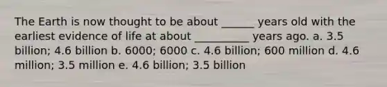 The Earth is now thought to be about ______ years old with the earliest evidence of life at about __________ years ago. a. 3.5 billion; 4.6 billion b. 6000; 6000 c. 4.6 billion; 600 million d. 4.6 million; 3.5 million e. 4.6 billion; 3.5 billion