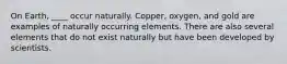 On Earth, ____ occur naturally. Copper, oxygen, and gold are examples of naturally occurring elements. There are also several elements that do not exist naturally but have been developed by scientists.