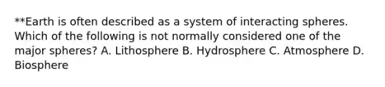 **Earth is often described as a system of interacting spheres. Which of the following is not normally considered one of the major spheres? A. Lithosphere B. Hydrosphere C. Atmosphere D. Biosphere