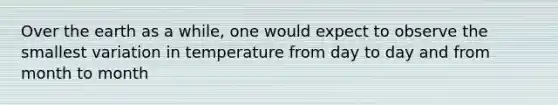 Over the earth as a while, one would expect to observe the smallest variation in temperature from day to day and from month to month