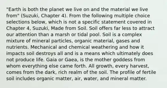 "Earth is both the planet we live on and the material we live from" (Suzuki, Chapter 4). From the following multiple choice selections below, which is not a specific statement covered in Chapter 4, Suzuki, Made from Soil. Soil offers far less to attract our attention than a marsh or tidal pool. Soil is a complex mixture of mineral particles, organic material, gases and nutrients. Mechanical and chemical weathering and how it impacts soil destroys all and is a means which ultimately does not produce life. Gaia or Gaea, is the mother goddess from whom everything else came forth. All growth, every harvest, comes from the dark, rich realm of the soil. The profile of fertile soil includes organic matter, air, water, and mineral matter.