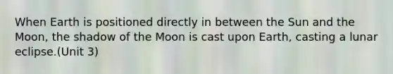 When Earth is positioned directly in between the Sun and the Moon, the shadow of the Moon is cast upon Earth, casting a lunar eclipse.(Unit 3)