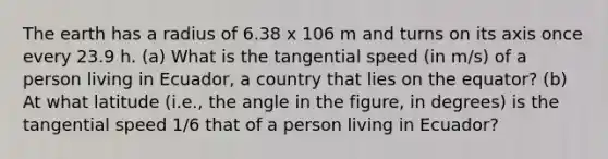 The earth has a radius of 6.38 x 106 m and turns on its axis once every 23.9 h. (a) What is the tangential speed (in m/s) of a person living in Ecuador, a country that lies on the equator? (b) At what latitude (i.e., the angle in the figure, in degrees) is the tangential speed 1/6 that of a person living in Ecuador?