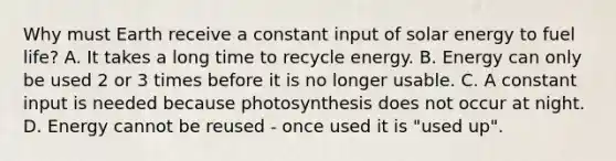 Why must Earth receive a constant input of solar energy to fuel life? A. It takes a long time to recycle energy. B. Energy can only be used 2 or 3 times before it is no longer usable. C. A constant input is needed because photosynthesis does not occur at night. D. Energy cannot be reused - once used it is "used up".