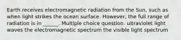 Earth receives electromagnetic radiation from the Sun, such as when light strikes the ocean surface. However, the full range of radiation is in ______. Multiple choice question. ultraviolet light waves the electromagnetic spectrum the visible light spectrum