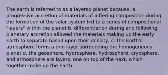 The earth is referred to as a layered planet because: a. progressive accretion of materials of differing composition during the formation of the solar system led to a series of compositional "layers" within the planet b. differentiation during and following planetary accretion allowed the materials making up the early Earth to separate based upon their density; c. the Earth's atmosphere forms a thin layer surrounding the homogeneous planet d. the geosphere, hydrosphere, hydrosphere, cryosphere, and atmosphere are layers, one on top of the next, which together make up the Earth