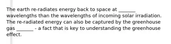 The earth re-radiates energy back to space at _______ wavelengths than the wavelengths of incoming solar irradiation. The re-radiated energy can also be captured by the greenhouse gas _______ - a fact that is key to understanding the greenhouse effect.