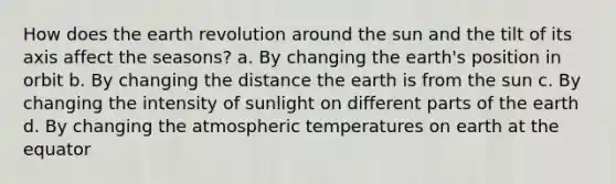 How does the earth revolution around the sun and the tilt of its axis affect the seasons? a. By changing the earth's position in orbit b. By changing the distance the earth is from the sun c. By changing the intensity of sunlight on different parts of the earth d. By changing the atmospheric temperatures on earth at the equator