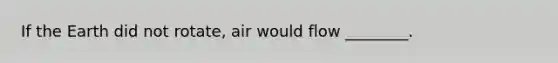 If the Earth did not rotate, air would flow ________.