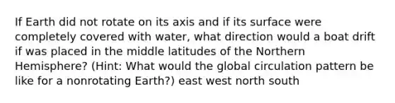 If Earth did not rotate on its axis and if its surface were completely covered with water, what direction would a boat drift if was placed in the middle latitudes of the Northern Hemisphere? (Hint: What would the global circulation pattern be like for a nonrotating Earth?) east west north south