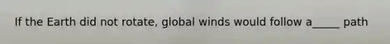 If the Earth did not rotate, global winds would follow a_____ path