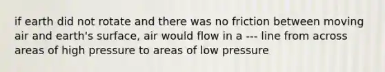 if earth did not rotate and there was no friction between moving air and earth's surface, air would flow in a --- line from across areas of high pressure to areas of low pressure