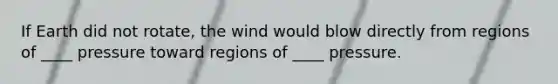 If Earth did not rotate, the wind would blow directly from regions of ____ pressure toward regions of ____ pressure.