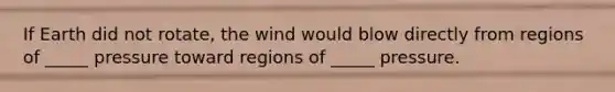 If Earth did not rotate, the wind would blow directly from regions of _____ pressure toward regions of _____ pressure.