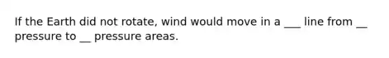 If the Earth did not rotate, wind would move in a ___ line from __ pressure to __ pressure areas.