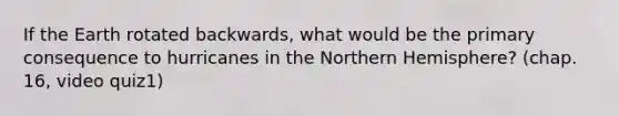 If the Earth rotated backwards, what would be the primary consequence to hurricanes in the Northern Hemisphere? (chap. 16, video quiz1)