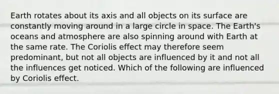 Earth rotates about its axis and all objects on its surface are constantly moving around in a large circle in space. The Earth's oceans and atmosphere are also spinning around with Earth at the same rate. The Coriolis effect may therefore seem predominant, but not all objects are influenced by it and not all the influences get noticed. Which of the following are influenced by Coriolis effect.