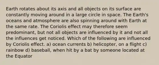 Earth rotates about its axis and all objects on its surface are constantly moving around in a large circle in space. The Earth's oceans and atmosphere are also spinning around with Earth at the same rate. The Coriolis effect may therefore seem predominant, but not all objects are influenced by it and not all the influences get noticed. Which of the following are influenced by Coriolis effect. a) ocean currents b) helicopter, on a flight c) rainbow d) baseball, when hit by a bat by someone located at the Equator