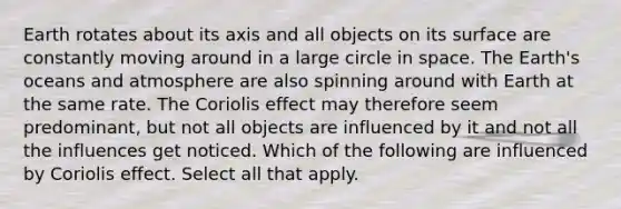 Earth rotates about its axis and all objects on its surface are constantly moving around in a large circle in space. The Earth's oceans and atmosphere are also spinning around with Earth at the same rate. The Coriolis effect may therefore seem predominant, but not all objects are influenced by it and not all the influences get noticed. Which of the following are influenced by Coriolis effect. Select all that apply.