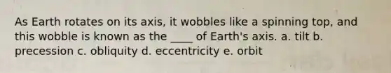 As Earth rotates on its axis, it wobbles like a spinning top, and this wobble is known as the ____ of Earth's axis. a. tilt b. precession c. obliquity d. eccentricity e. orbit