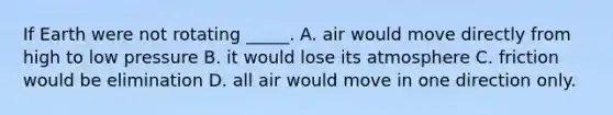 If Earth were not rotating _____. A. air would move directly from high to low pressure B. it would lose its atmosphere C. friction would be elimination D. all air would move in one direction only.