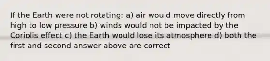 If the Earth were not rotating: a) air would move directly from high to low pressure b) winds would not be impacted by the Coriolis effect c) the Earth would lose its atmosphere d) both the first and second answer above are correct