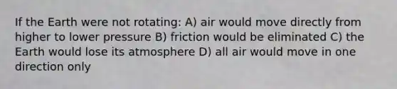 If the Earth were not rotating: A) air would move directly from higher to lower pressure B) friction would be eliminated C) the Earth would lose its atmosphere D) all air would move in one direction only