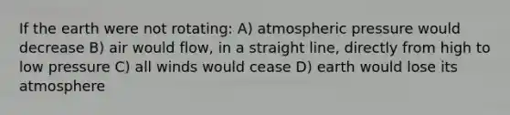 If the earth were not rotating: A) atmospheric pressure would decrease B) air would flow, in a straight line, directly from high to low pressure C) all winds would cease D) earth would lose its atmosphere