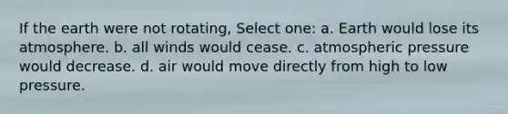 If the earth were not rotating, Select one: a. Earth would lose its atmosphere. b. all winds would cease. c. atmospheric pressure would decrease. d. air would move directly from high to low pressure.