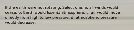 If the earth were not rotating, Select one: a. all winds would cease. b. Earth would lose its atmosphere. c. air would move directly from high to low pressure. d. atmospheric pressure would decrease.