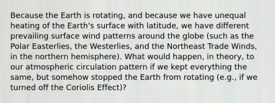 Because the Earth is rotating, and because we have unequal heating of the Earth's surface with latitude, we have different prevailing surface wind patterns around the globe (such as the Polar Easterlies, the Westerlies, and the Northeast Trade Winds, in the northern hemisphere). What would happen, in theory, to our atmospheric circulation pattern if we kept everything the same, but somehow stopped the Earth from rotating (e.g., if we turned off the Coriolis Effect)?