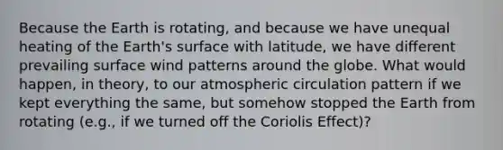 Because the Earth is rotating, and because we have unequal heating of the Earth's surface with latitude, we have different prevailing surface wind patterns around the globe. What would happen, in theory, to our atmospheric circulation pattern if we kept everything the same, but somehow stopped the Earth from rotating (e.g., if we turned off the Coriolis Effect)?