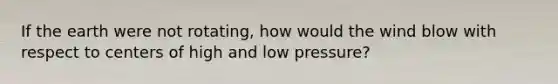 If the earth were not rotating, how would the wind blow with respect to centers of high and low pressure?