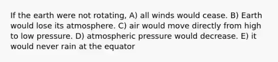 If the earth were not rotating, A) all winds would cease. B) Earth would lose its atmosphere. C) air would move directly from high to low pressure. D) atmospheric pressure would decrease. E) it would never rain at the equator