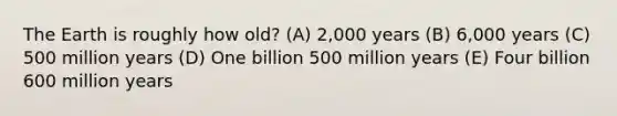 The Earth is roughly how old? (A) 2,000 years (B) 6,000 years (C) 500 million years (D) One billion 500 million years (E) Four billion 600 million years