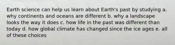 Earth science can help us learn about Earth's past by studying a. why continents and oceans are different b. why a landscape looks the way it does c. how life in the past was different than today d. how global climate has changed since the ice ages e. all of these choices