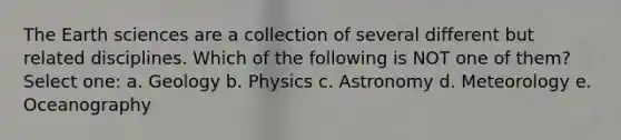 The Earth sciences are a collection of several different but related disciplines. Which of the following is NOT one of them? Select one: a. Geology b. Physics c. Astronomy d. Meteorology e. Oceanography